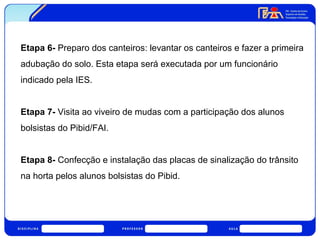 Etapa 6- Preparo dos canteiros: levantar os canteiros e fazer a primeira 
adubação do solo. Esta etapa será executada por um funcionário 
indicado pela IES. 
Etapa 7- Visita ao viveiro de mudas com a participação dos alunos 
bolsistas do Pibid/FAI. 
Etapa 8- Confecção e instalação das placas de sinalização do trânsito 
na horta pelos alunos bolsistas do Pibid. 
 