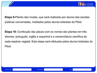 Etapa 9-Plantio das mudas, que será realizado por alunos das escolas 
públicas conveniadas, mediados pelos alunos bolsistas do Pibid. 
Etapa 10- Confecção das placas com os nomes das plantas em três 
idiomas: português, inglês e espanhol e a nomenclatura científica de 
cada espécie vegetal. Esta etapa será efetuada pelos alunos bolsistas do 
Pibid. 
 