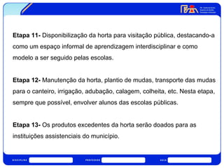 Etapa 11- Disponibilização da horta para visitação pública, destacando-a 
como um espaço informal de aprendizagem interdisciplinar e como 
modelo a ser seguido pelas escolas. 
Etapa 12- Manutenção da horta, plantio de mudas, transporte das mudas 
para o canteiro, irrigação, adubação, calagem, colheita, etc. Nesta etapa, 
sempre que possível, envolver alunos das escolas públicas. 
Etapa 13- Os produtos excedentes da horta serão doados para as 
instituições assistenciais do município. 
 