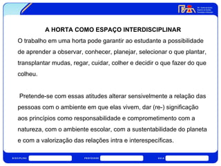 A HORTA COMO ESPAÇO INTERDISCIPLINAR 
O trabalho em uma horta pode garantir ao estudante a possibilidade 
de aprender a observar, conhecer, planejar, selecionar o que plantar, 
transplantar mudas, regar, cuidar, colher e decidir o que fazer do que 
colheu. 
Pretende-se com essas atitudes alterar sensivelmente a relação das 
pessoas com o ambiente em que elas vivem, dar (re-) significação 
aos princípios como responsabilidade e comprometimento com a 
natureza, com o ambiente escolar, com a sustentabilidade do planeta 
e com a valorização das relações intra e interespecíficas. 
 