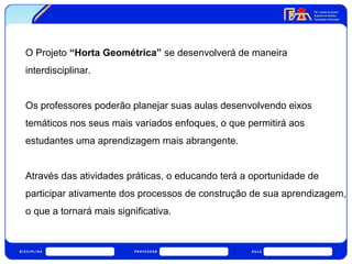 O Projeto “Horta Geométrica” se desenvolverá de maneira 
interdisciplinar. 
Os professores poderão planejar suas aulas desenvolvendo eixos 
temáticos nos seus mais variados enfoques, o que permitirá aos 
estudantes uma aprendizagem mais abrangente. 
Através das atividades práticas, o educando terá a oportunidade de 
participar ativamente dos processos de construção de sua aprendizagem, 
o que a tornará mais significativa. 
 