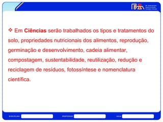  Em Ciências serão trabalhados os tipos e tratamentos do 
solo, propriedades nutricionais dos alimentos, reprodução, 
germinação e desenvolvimento, cadeia alimentar, 
compostagem, sustentabilidade, reutilização, redução e 
reciclagem de resíduos, fotossíntese e nomenclatura 
científica. 
 
