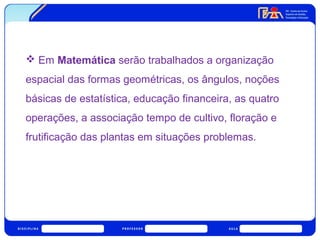  Em Matemática serão trabalhados a organização 
espacial das formas geométricas, os ângulos, noções 
básicas de estatística, educação financeira, as quatro 
operações, a associação tempo de cultivo, floração e 
frutificação das plantas em situações problemas. 
 