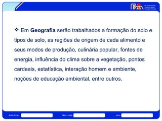  Em Geografia serão trabalhados a formação do solo e 
tipos de solo, as regiões de origem de cada alimento e 
seus modos de produção, culinária popular, fontes de 
energia, influência do clima sobre a vegetação, pontos 
cardeais, estatística, interação homem e ambiente, 
noções de educação ambiental, entre outros. 
 