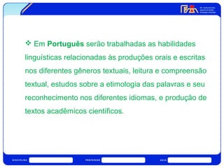  Em Português serão trabalhadas as habilidades 
linguísticas relacionadas às produções orais e escritas 
nos diferentes gêneros textuais, leitura e compreensão 
textual, estudos sobre a etimologia das palavras e seu 
reconhecimento nos diferentes idiomas, e produção de 
textos acadêmicos científicos. 
 