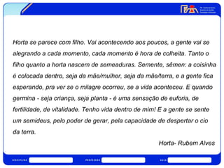 Horta se parece com filho. Vai acontecendo aos poucos, a gente vai se 
alegrando a cada momento, cada momento é hora de colheita. Tanto o 
filho quanto a horta nascem de semeaduras. Semente, sêmen: a coisinha 
é colocada dentro, seja da mãe/mulher, seja da mãe/terra, e a gente fica 
esperando, pra ver se o milagre ocorreu, se a vida aconteceu. E quando 
germina - seja criança, seja planta - é uma sensação de euforia, de 
fertilidade, de vitalidade. Tenho vida dentro de mim! E a gente se sente 
um semideus, pelo poder de gerar, pela capacidade de despertar o cio 
da terra. 
Horta- Rubem Alves 
 