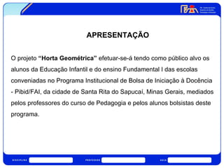 APRESENTAÇÃO 
O projeto “Horta Geométrica” efetuar-se-á tendo como público alvo os 
alunos da Educação Infantil e do ensino Fundamental I das escolas 
conveniadas no Programa Institucional de Bolsa de Iniciação à Docência 
- Pibid/FAI, da cidade de Santa Rita do Sapucaí, Minas Gerais, mediados 
pelos professores do curso de Pedagogia e pelos alunos bolsistas deste 
programa. 
 