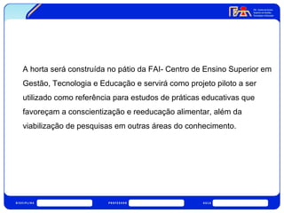 A horta será construída no pátio da FAI- Centro de Ensino Superior em 
Gestão, Tecnologia e Educação e servirá como projeto piloto a ser 
utilizado como referência para estudos de práticas educativas que 
favoreçam a conscientização e reeducação alimentar, além da 
viabilização de pesquisas em outras áreas do conhecimento. 
 
