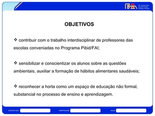 OBJETIVOS 
 contribuir com o trabalho interdisciplinar de professores das 
escolas conveniadas no Programa Pibid/FAI; 
 sensibilizar e conscientizar os alunos sobre as questões 
ambientais, auxiliar a formação de hábitos alimentares saudáveis; 
 reconhecer a horta como um espaço de educação não formal, 
substancial no processo de ensino e aprendizagem. 
 