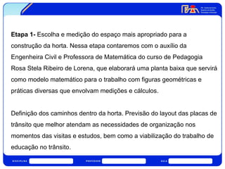 Etapa 1- Escolha e medição do espaço mais apropriado para a 
construção da horta. Nessa etapa contaremos com o auxílio da 
Engenheira Civil e Professora de Matemática do curso de Pedagogia 
Rosa Stela Ribeiro de Lorena, que elaborará uma planta baixa que servirá 
como modelo matemático para o trabalho com figuras geométricas e 
práticas diversas que envolvam medições e cálculos. 
Definição dos caminhos dentro da horta. Previsão do layout das placas de 
trânsito que melhor atendam as necessidades de organização nos 
momentos das visitas e estudos, bem como a viabilização do trabalho de 
educação no trânsito. 
 