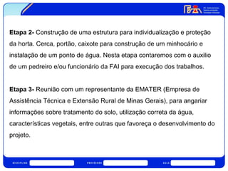 Etapa 2- Construção de uma estrutura para individualização e proteção 
da horta. Cerca, portão, caixote para construção de um minhocário e 
instalação de um ponto de água. Nesta etapa contaremos com o auxilio 
de um pedreiro e/ou funcionário da FAI para execução dos trabalhos. 
Etapa 3- Reunião com um representante da EMATER (Empresa de 
Assistência Técnica e Extensão Rural de Minas Gerais), para angariar 
informações sobre tratamento do solo, utilização correta da água, 
características vegetais, entre outras que favoreça o desenvolvimento do 
projeto. 
 