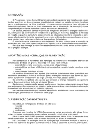 INTRODUÇÃO
O Programa de Hortas Comunitárias tem como objetivo propiciar aos trabalhadores e suas
famílias que vivem em áreas urbanas a possibilidade de cultivar, em trabalho conjunto, hortaliças
para o próprio consumo, de ótima qualidade, por serem um produto natural (sem utilização de
defensivos agrícolas), frescos (da horta diretamente para a alimentação da população) e para
complementação de renda (mediante a venda de eventuais excedentes).
Em escolas, creches e centros de juventude o objetivo é envolver as crianças e adolescen-
tes, estimulando-os a entrarem em contato com as plantas, de maneira a despontar o interesse
em relação ao papel da agricultura, abastecimento, da educação ambiental e o respeito às com-
plexas relações existentes entre os seres vivos e o meio ambiente, bem como conhecer o proces-
so de plantio, tratos culturais e colheita de diversos tipos de hortaliças.
O importante neste programa é o aproveitamento de áreas ociosas para a produção de
hortaliças o ano todo, sem a preocupação muito rigorosa com a produtividade ou lucratividade.
Para que isso aconteça, é necessário saber como cultivá-las, como adubar o solo e comba-
ter as pragas e doenças.
IMPORTÂNCIA DAS HORTALIÇAS NA ALIMENTAÇÃO
Para caracterizar a importância das hortaliças na alimentação é necessário citar que os
alimentos são divididos em grupos, de acordo com o seu valor nutritivo:
- os construtores: leite e derivados, carnes, ovos e leguminosas.
- os energéticos: gorduras e hidratos de carbono (açúcar, cereais, batata, mandioca, entre
outros).
- os reguladores: hortaliças e frutas.
Os alimentos construtores são aqueles que fornecem proteínas em maior quantidade; são
importantes em todas as idades e essenciais para a formação e reparação dos tecidos do orga-
nismo, e promovem o crescimento do corpo (cabelos, músculos, ossos e dentes).
Os alimentos energéticos são aqueles que fornecem a energia necessária ao organismo
para o desenvolvimento de todas as atividades diárias.
Os alimentos reguladores são aqueles que fornecem vitaminas, sais minerais, água e fibras
(que estimulam o funcionamento do intestino, pela ação mecânica, contribuindo na eliminação
dos resíduos não aproveitados no processo digestivo).
Para se obter uma alimentação saudável e equilibrada é necessário utilizar diariamente, em
cada refeição, pelo menos um alimento de cada grupo.
CLASSIFICAÇÃO DAS HORTALIÇAS
Na prática, as hortaliças são divididas em três tipos:
- verduras
- legumes
- condimentos
Chama-se uma hortaliça de VERDURA quando as partes aproveitadas são folhas, flores,
botões ou hastes, como acontece com a alface, couve-flor, o brócolis e o alho-porró.
Dá-se o nome de LEGUME quando as partes comestíveis são os frutos, as sementes ou as
partes subterrâneas da planta, como é o caso do tomate, da ervilha e da cenoura.
Os CONDIMENTOS abrangem todas as hortaliças cuja finalidade é melhorar o paladar, o
aroma ou a aparência dos pratos culinários como: a salsa, a cebolinha, a pimenta, entre outros.
10
 