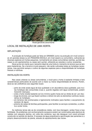LOCAL DE INSTALAÇÃO DE UMA HORTA
IMPLANTAÇÃO
A produção de hortaliças pode ser feita em GRANDE (como na produção em nível comerci-
al, em grandes áreas) ou em PEQUENA ESCALA, em nível caseiro ou comunitário, cultivando-se
diversas espécies em hortas pequenas, normalmente em áreas comunitárias restritas, quintal das
casas ou em apartamentos ou casas sem quintal, utilizando-se caixotes e outros recipientes.
Deve-se ter em mente que o tamanho ideal de uma horta é o tamanho do terreno que se tem
para implantá-las. Se o terreno é muito pequeno, não serão cultivadas todas as hortaliças neces-
sárias, mas permitirá sempre o cultivo de algumas espécies para a disponibilidade de hortaliças
frescas e nutritivas.
INSTALAÇÃO DA HORTA
Nas casas urbanas ou áreas comunitárias, o local para a horta é bastante limitado e terá
características particulares de acordo com a maior ou menor disponibilidade de terreno. Porém,
deve-se dar preferência aos seguintes locais:
- perto de onde exista água de boa qualidade e em abundância (boa qualidade, pois mui-
tas hortaliças são consumidas cruas e, quando regadas com água contaminada, podem
transmitir doenças);
- onde a horta receba bastante sol (no mínimo quatro horas de luz direta de sol por dia);
- longe de árvores, por que fazem sombra e retiram do solo os elementos nutritivos neces-
sários ás hortaliças;
- em terrenos não encharcados e ligeiramente inclinados (para facilitar o escoamento do
excesso de água);
- próximo de casas de famílias participantes, para facilitar os serviços constantes, a colhei-
ta e evitar furtos.
As melhores terras são as de consistência média, com boa drenagem, acidez fraca e boa
fertilidade. Os problemas com encharcamento excessivo podem ser contornados pela abertura de
valetas com pequeno declive, em volta dos canteiros, que vão desaguar num canal principal
construído no sentido do declive. O excesso de água prejudicará a germinação das sementes e o
próprio desenvolvimento da planta, através do apodrecimento das raízes.
11
 