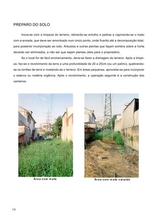 PREPARO DO SOLO
Inicia-se com a limpeza do terreno, retirando-se entulho e pedras e capinando-se o mato
com a enxada, que deve ser amontoado num único ponto, onde ficarão até a decomposição total,
para posterior incorporação ao solo. Arbustos e outras plantas que façam sombra sobre a horta
deverão ser eliminados, a não ser que sejam plantas úteis para o proprietário.
Se o local for de fácil encharcamento, deve-se fazer a drenagem do terreno. Após a limpe-
za, faz-se o revolvimento da terra a uma profundidade de 20 a 25cm (ou um palmo), quebrando-
se os torrões de terra e nivelando-se o terreno. Em áreas pequenas, aproveita-se para incorporar
o esterco ou matéria orgânica. Após o revolvimento, a operação seguinte é a construção dos
canteiros.
14
 