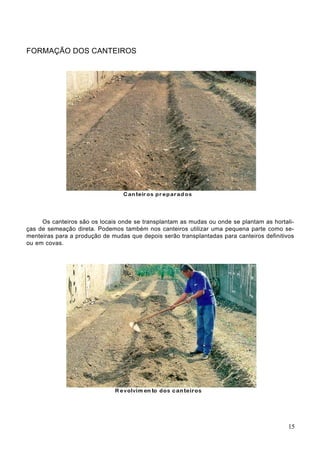 FORMAÇÃO DOS CANTEIROS
Os canteiros são os locais onde se transplantam as mudas ou onde se plantam as hortali-
ças de semeação direta. Podemos também nos canteiros utilizar uma pequena parte como se-
menteiras para a produção de mudas que depois serão transplantadas para canteiros definitivos
ou em covas.
15
 