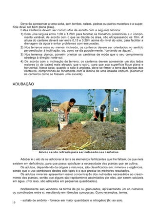 Deverão apresentar a terra solta, sem torrões, raízes, pedras ou outros materiais e a super-
fície deve ser bem plana (lisa).
Estes canteiros devem ser construídos de acordo com a seguinte técnica:
1) Com uma largura entre 1,00 e 1,20m para facilitar os trabalhos posteriores e o compri-
mento variável, de acordo com o que se dispõe de área, não ultrapassando os 10m. A
altura do canteiro deverá ser entre 0,15 e 0,20m acima do nível do solo, para facilitar a
drenagem da água e evitar problemas com enxurradas.
2) Nos terrenos mais ou menos inclinado, os canteiros devem ser orientados no sentido
perpendicular à inclinação, ou, como se diz popularmente, “cortando as águas”.
3) Nos terrenos planos, convém orientar os canteiros de modo que o seu comprimento
obedeça à direção norte-sul.
4) De acordo com a inclinação do terreno, os canteiros devem apresentar um dos lados
maiores (o de baixo) mais elevado que o outro, para que sua superfície fique plana e
horizontal. Neste caso, quando o solo é argiloso, deve-se firmar a terra das bordas dos
canteiros, comprimindo-se fortemente com a lâmina de uma enxada comum. (Construir
os canteiros como se fossem uma escada).
ADUBAÇÃO
Adubar é o ato de se adicionar à terra os elementos fertilizantes que lhe faltam, ou que nela
existem em deficiência, para que possa satisfazer a necessidade das plantas que se cultiva.
Os adubos, dependendo da origem e natureza, são classificados em: minerais e orgânicos,
sendo que o uso combinado destes dois tipos é o que produz os melhores resultados.
Os adubos minerais apresentam maior concentração dos nutrientes necessários ao cresci-
mento das plantas, sendo que alguns são rapidamente assimilados por elas, por serem solúveis
em água. (Por isso, são utilizados em pequenas quantidades).
Normalmente são vendidos na forma de pó ou granulados, apresentando um só nutriente
ou combinados entre si, resultando em fórmulas compostas. Como exemplos, temos:
- sulfato de amônio - fornece em maior quantidade o nitrogênio (N) ao solo.
16
 