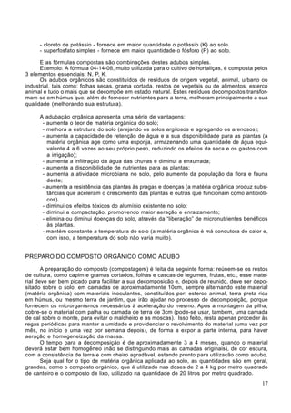 - cloreto de potássio - fornece em maior quantidade o potássio (K) ao solo.
- superfosfato simples - fornece em maior quantidade o fósforo (P) ao solo.
E as fórmulas compostas são combinações destes adubos simples.
Exemplo: A fórmula 04-14-08, muito utilizada para o cultivo de hortaliças, é composta pelos
3 elementos essenciais: N, P, K.
Os adubos orgânicos são constituídos de resíduos de origem vegetal, animal, urbano ou
industrial, tais como: folhas secas, grama cortada, restos de vegetais ou de alimentos, esterco
animal e tudo o mais que se decompõe em estado natural. Estes resíduos decompostos transfor-
mam-se em húmus que, além de fornecer nutrientes para a terra, melhoram principalmente a sua
qualidade (melhorando sua estrutura).
A adubação orgânica apresenta uma série de vantagens:
- aumenta o teor de matéria orgânica do solo;
- melhora a estrutura do solo (arejando os solos argilosos e agregando os arenosos);
- aumenta a capacidade de retenção de água e a sua disponibilidade para as plantas (a
matéria orgânica age como uma esponja, armazenando uma quantidade de água equi-
valente 4 a 6 vezes ao seu próprio peso, reduzindo os efeitos da seca e os gastos com
a irrigação);
- aumenta a infiltração da água das chuvas e diminui a enxurrada;
- aumenta a disponibilidade de nutrientes para as plantas;
- aumenta a atividade microbiana no solo, pelo aumento da população da flora e fauna
deste;
- aumenta a resistência das plantas às pragas e doenças (a matéria orgânica produz subs-
tâncias que aceleram o crescimento das plantas e outras que funcionam como antibióti-
cos).
- diminui os efeitos tóxicos do alumínio existente no solo;
- diminui a compactação, promovendo maior aeração e enraizamento;
- elimina ou diminui doenças do solo, através da “liberação” de micronutrientes benéficos
às plantas.
- mantém constante a temperatura do solo (a matéria orgânica é má condutora de calor e,
com isso, a temperatura do solo não varia muito).
PREPARO DO COMPOSTO ORGÂNICO COMO ADUBO
A preparação do composto (compostagem) é feita da seguinte forma: reúnem-se os restos
de cultura, como capim e gramas cortados, folhas e cascas de legumes, frutas, etc.; esse mate-
rial deve ser bem picado para facilitar a sua decomposição e, depois de reunido, deve ser depo-
sitado sobre o solo, em camadas de aproximadamente 10cm, sempre alternando este material
(matéria orgânica) com materiais inoculantes, constituídos por: esterco animal, terra preta rica
em húmus, ou mesmo terra de jardim, que irão ajudar no processo de decomposição, porque
fornecem os microrganismos necessários à aceleração do mesmo. Após a montagem da pilha,
cobre-se o material com palha ou camada de terra de 3cm (pode-se usar, também, uma camada
de cal sobre o monte, para evitar o malcheiro e as moscas). Isso feito, resta apenas proceder às
regas periódicas para manter a umidade e providenciar o revolvimento do material (uma vez por
mês, no início e uma vez por semana depois), de forma a expor a parte interna, para haver
aeração e homogeneização da massa.
O tempo para a decomposição é de aproximadamente 3 a 4 meses, quando o material
deverá estar bem homogêneo (não se distinguindo mais as camadas originais), de cor escura,
com a consistência de terra e com cheiro agradável, estando pronto para utilização como adubo.
Seja qual for o tipo de matéria orgânica aplicada ao solo, as quantidades são em geral,
grandes, como o composto orgânico, que é utilizado nas doses de 2 a 4 kg por metro quadrado
de canteiro e o composto de lixo, utilizado na quantidade de 20 litros por metro quadrado.
17
 
