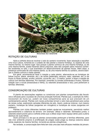 ROTAÇÃO DE CULTURAS
Após a colheita deve-se revolver o solo do canteiro novamente, fazer adubação e escolher
uma nova cultura, tomando-se o cuidado de não plantar a mesma hortaliça, ou espécie de uma
mesma família, no mesmo lugar. Isso porque o plantio contínuo de uma mesma hortaliça, ou de
uma mesma família, acaba trazendo sérios prejuízos; elas irão competir pelos mesmos nutrien-
tes existentes no solo, o que acarretará um desenvolvimento de plantas fracas. Além disso, a
presença continuada de uma mesma planta, ou de uma mesma família no canteiro, atraírá doen-
ças e insetos comuns a estas plantas.
Em geral, recomenda-se fazer a rotação a cada plantio, alternando-se as hortaliças de
folhas (couve, alface, almeirão, etc.), de raízes (beterraba, cenoura, nabo, rabanete, etc.) e de
frutos ou flores (tomate, ervilha, brócolis, couve-flor, etc.). O melhor, porém, é fazer a rotação de
cultura com famílias diferentes. Por exemplo: pimentão ou tomate (solanáceas e frutos), fazendo
rotação com a rúcula (brassicácea e folha), ou rabanete (brassicácea e raiz), pois pertencem a
famílias diferentes.
CONSORCIAÇÃO DE CULTURAS
O plantio de associações vegetais ou consórcios com plantas companheiras são favorá-
veis e eficazes para o sucesso de uma boa produção hortícola. Plantas que, a exemplo do milho,
necessitam de muita luz, podem ser boas companheiras para as que precisam de um
sombreamento parcial. Plantas com raízes profundas tornam o solo mais penetrável para outras
de raízes curtas, explorando camadas diferentes de solo. Assim, pode-se misturar, num mesmo
canteiro, hortaliças de folhas (exigentes em nitrogênio) e hortaliças de raízes (exigentes em
potássio).
Plantas com ciclos diferentes também podem ajudar-se mutuamente, permitindo melhor
aproveitamento e cobertura do terreno. Um exemplo: alface e rabanete. Semeados juntos, o
rabanete estará pronto para a colheita antes que a alface exija maior espaço aéreo para a plena
abertura de suas folhas.
Outro princípio é o de que as plantas consorciadas pertençam a famílias diferentes, para
não criar ambiente propício à proliferação de pragas (cada praga ou doença costuma atacar
várias espécies da mesma família), tornando-se plantas antagônicas.
Na verdade, a consorciação bem-feita tem sido uma das mais eficazes medidas de preven-
22
 