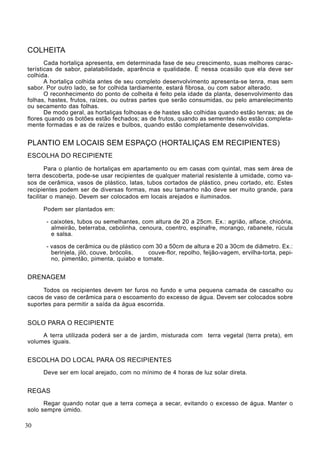 COLHEITA
Cada hortaliça apresenta, em determinada fase de seu crescimento, suas melhores carac-
terísticas de sabor, palatabilidade, aparência e qualidade. É nessa ocasião que ela deve ser
colhida.
A hortaliça colhida antes de seu completo desenvolvimento apresenta-se tenra, mas sem
sabor. Por outro lado, se for colhida tardiamente, estará fibrosa, ou com sabor alterado.
O reconhecimento do ponto de colheita é feito pela idade da planta, desenvolvimento das
folhas, hastes, frutos, raízes, ou outras partes que serão consumidas, ou pelo amarelecimento
ou secamento das folhas.
De modo geral, as hortaliças folhosas e de hastes são colhidas quando estão tenras; as de
flores quando os botões estão fechados; as de frutos, quando as sementes não estão completa-
mente formadas e as de raízes e bulbos, quando estão completamente desenvolvidas.
PLANTIO EM LOCAIS SEM ESPAÇO (HORTALIÇAS EM RECIPIENTES)
ESCOLHA DO RECIPIENTE
Para o plantio de hortaliças em apartamento ou em casas com quintal, mas sem área de
terra descoberta, pode-se usar recipientes de qualquer material resistente à umidade, como va-
sos de cerâmica, vasos de plástico, latas, tubos cortados de plástico, pneu cortado, etc. Estes
recipientes podem ser de diversas formas, mas seu tamanho não deve ser muito grande, para
facilitar o manejo. Devem ser colocados em locais arejados e iluminados.
Podem ser plantados em:
- caixotes, tubos ou semelhantes, com altura de 20 a 25cm. Ex.: agrião, alface, chicória,
almeirão, beterraba, cebolinha, cenoura, coentro, espinafre, morango, rabanete, rúcula
e salsa.
- vasos de cerâmica ou de plástico com 30 a 50cm de altura e 20 a 30cm de diâmetro. Ex.:
berinjela, jiló, couve, brócolis, couve-flor, repolho, feijão-vagem, ervilha-torta, pepi-
no, pimentão, pimenta, quiabo e tomate.
DRENAGEM
Todos os recipientes devem ter furos no fundo e uma pequena camada de cascalho ou
cacos de vaso de cerâmica para o escoamento do excesso de água. Devem ser colocados sobre
suportes para permitir a saída da água escorrida.
SOLO PARA O RECIPIENTE
A terra utilizada poderá ser a de jardim, misturada com terra vegetal (terra preta), em
volumes iguais.
ESCOLHA DO LOCAL PARA OS RECIPIENTES
Deve ser em local arejado, com no mínimo de 4 horas de luz solar direta.
REGAS
Regar quando notar que a terra começa a secar, evitando o excesso de água. Manter o
solo sempre úmido.
30
 