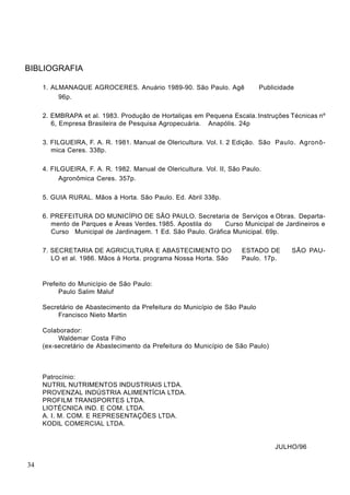 BIBLIOGRAFIA
1. ALMANAQUE AGROCERES. Anuário 1989-90. São Paulo. Agê Publicidade
96p.
2. EMBRAPA et al. 1983. Produção de Hortaliças em Pequena Escala. Instruções Técnicas nº
6, Empresa Brasileira de Pesquisa Agropecuária. Anapólis. 24p
3. FILGUEIRA, F. A. R. 1981. Manual de Olericultura. Vol. I. 2 Edição. São Paulo. Agronô-
mica Ceres. 338p.
4. FILGUEIRA, F. A. R. 1982. Manual de Olericultura. Vol. II, São Paulo.
Agronômica Ceres. 357p.
5. GUIA RURAL. Mãos à Horta. São Paulo. Ed. Abril 338p.
6. PREFEITURA DO MUNICÍPIO DE SÃO PAULO. Secretaria de Serviços e Obras. Departa-
mento de Parques e Áreas Verdes.1985. Apostila do Curso Municipal de Jardineiros e
Curso Municipal de Jardinagem. 1 Ed. São Paulo. Gráfica Municipal. 69p.
7. SECRETARIA DE AGRICULTURA E ABASTECIMENTO DO ESTADO DE SÃO PAU-
LO et al. 1986. Mãos à Horta. programa Nossa Horta. São Paulo. 17p.
Prefeito do Município de São Paulo:
Paulo Salim Maluf
Secretário de Abastecimento da Prefeitura do Município de São Paulo
Francisco Nieto Martin
Colaborador:
Waldemar Costa Filho
(ex-secretário de Abastecimento da Prefeitura do Município de São Paulo)
Patrocínio:
NUTRIL NUTRIMENTOS INDUSTRIAIS LTDA.
PROVENZAL INDÚSTRIA ALIMENTÍCIA LTDA.
PROFILM TRANSPORTES LTDA.
LIOTÉCNICA IND. E COM. LTDA.
A. I. M. COM. E REPRESENTAÇÕES LTDA.
KODIL COMERCIAL LTDA.
JULHO/96
34
 