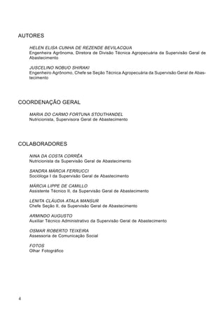 AUTORES
HELEN ELISA CUNHA DE REZENDE BEVILACQUA
Engenheira Agrônoma, Diretora de Divisão Técnica Agropecuária da Supervisão Geral de
Abastecimento
JUSCELINO NOBUO SHIRAKI
Engenheiro Agrônomo, Chefe se Seção Técnica Agropecuária da Supervisão Geral de Abas-
tecimento
COORDENAÇÃO GERAL
MARIA DO CARMO FORTUNA STOUTHANDEL
Nutricionista, Supervisora Geral de Abastecimento
COLABORADORES
NINA DA COSTA CORRÊA
Nutricionista da Supervisão Geral de Abastecimento
SANDRA MÁRCIA FERRUCCI
Socióloga I da Supervisão Geral de Abastecimento
MÁRCIA LIPPE DE CAMILLO
Assistente Técnico II, da Supervisão Geral de Abastecimento
LENITA CLÁUDIA ATALA MANSUR
Chefe Seção II, da Supervisão Geral de Abastecimento
ARMINDO AUGUSTO
Auxiliar Técnico Administrativo da Supervisão Geral de Abastecimento
OSMAR ROBERTO TEIXEIRA
Assessoria de Comunicação Social
FOTOS
Olhar Fotográfico
4
 