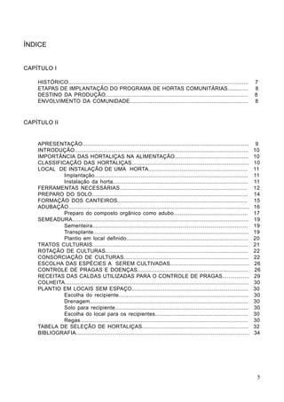 ÍNDICE
CAPÍTULO I
HISTÓRICO................................................................................................................. 7
ETAPAS DE IMPLANTAÇÃO DO PROGRAMA DE HORTAS COMUNITÁRIAS............. 8
DESTINO DA PRODUÇÃO.......................................................................................... 8
ENVOLVIMENTO DA COMUNIDADE........................................................................... 8
CAPÍTULO II
APRESENTAÇÃO........................................................................................................ 9
INTRODUÇÃO............................................................................................................. 10
IMPORTÂNCIA DAS HORTALIÇAS NA ALIMENTAÇÃO............................................... 10
CLASSIFICAÇÃO DAS HORTALIÇAS.......................................................................... 10
LOCAL DE INSTALAÇÃO DE UMA HORTA............................................................... 11
Implantação................................................................................................ 11
Instalação da horta..................................................................................... 11
FERRAMENTAS NECESSÁRIAS................................................................................ 12
PREPARO DO SOLO.................................................................................................. 14
FORMAÇÃO DOS CANTEIROS.................................................................................. 15
ADUBAÇÃO................................................................................................................. 16
Preparo do composto orgânico como adubo............................................... 17
SEMEADURA.............................................................................................................. 19
Sementeira................................................................................................. 19
Transplante................................................................................................. 19
Plantio em local definido............................................................................. 20
TRATOS CULTURAIS.................................................................................................. 21
ROTAÇÃO DE CULTURAS.......................................................................................... 22
CONSORCIAÇÃO DE CULTURAS............................................................................... 22
ESCOLHA DAS ESPÉCIES A SEREM CULTIVADAS.................................................. 26
CONTROLE DE PRAGAS E DOENÇAS...................................................................... 26
RECEITAS DAS CALDAS UTILIZADAS PARA O CONTROLE DE PRAGAS................. 29
COLHEITA................................................................................................................... 30
PLANTIO EM LOCAIS SEM ESPAÇO.......................................................................... 30
Escolha do recipiente.................................................................................. 30
Drenagem................................................................................................... 30
Solo para recipiente.................................................................................... 30
Escolha do local para os recipientes........................................................... 30
Regas......................................................................................................... 30
TABELA DE SELEÇÃO DE HORTALIÇAS.................................................................... 32
BIBLIOGRAFIA............................................................................................................. 34
5
 