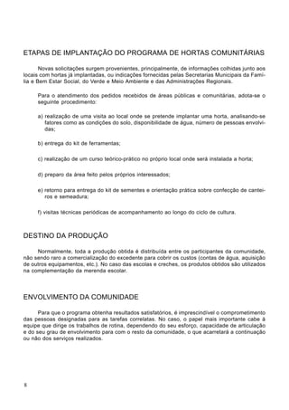 ETAPAS DE IMPLANTAÇÃO DO PROGRAMA DE HORTAS COMUNITÁRIAS
Novas solicitações surgem provenientes, principalmente, de informações colhidas junto aos
locais com hortas já implantadas, ou indicações fornecidas pelas Secretarias Municipais da Famí-
lia e Bem Estar Social, do Verde e Meio Ambiente e das Administrações Regionais.
Para o atendimento dos pedidos recebidos de áreas públicas e comunitárias, adota-se o
seguinte procedimento:
a) realização de uma visita ao local onde se pretende implantar uma horta, analisando-se
fatores como as condições do solo, disponibilidade de água, número de pessoas envolvi-
das;
b) entrega do kit de ferramentas;
c) realização de um curso teórico-prático no próprio local onde será instalada a horta;
d) preparo da área feito pelos próprios interessados;
e) retorno para entrega do kit de sementes e orientação prática sobre confecção de cantei-
ros e semeadura;
f) visitas técnicas periódicas de acompanhamento ao longo do ciclo de cultura.
DESTINO DA PRODUÇÃO
Normalmente, toda a produção obtida é distribuída entre os participantes da comunidade,
não sendo raro a comercialização do excedente para cobrir os custos (contas de água, aquisição
de outros equipamentos, etc.). No caso das escolas e creches, os produtos obtidos são utilizados
na complementação da merenda escolar.
ENVOLVIMENTO DA COMUNIDADE
Para que o programa obtenha resultados satisfatórios, é imprescindível o comprometimento
das pessoas designadas para as tarefas correlatas. No caso, o papel mais importante cabe à
equipe que dirige os trabalhos de rotina, dependendo do seu esforço, capacidade de articulação
e do seu grau de envolvimento para com o resto da comunidade, o que acarretará a continuação
ou não dos serviços realizados.
8
 