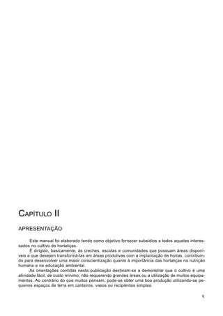 CAPÍTULO II
APRESENTAÇÃO
Este manual foi elaborado tendo como objetivo fornecer subsídios a todos aqueles interes-
sados no cultivo de hortaliças.
É dirigido, basicamente, às creches, escolas e comunidades que possuam áreas disponí-
veis e que desejem transformá-las em áreas produtivas com a implantação de hortas, contribuin-
do para desenvolver uma maior conscientização quanto à importância das hortaliças na nutrição
humana e na educação ambiental.
As orientações contidas nesta publicação destinam-se a demonstrar que o cultivo é uma
atividade fácil, de custo mínimo, não requerendo grandes áreas ou a utilização de muitos equipa-
mentos. Ao contrário do que muitos pensam, pode-se obter uma boa produção utilizando-se pe-
quenos espaços de terra em canteiros, vasos ou recipientes simples.
9
 
