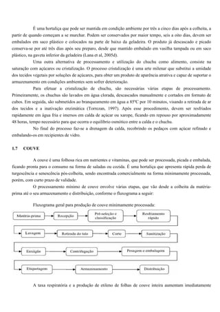 É uma hortaliça que pode ser mantida em condição ambiente por três a cinco dias após a colheita, a
partir de quando começam a se murchar. Podem ser conservados por maior tempo, seis a oito dias, devem ser
embalados em saco plástico e colocados na parte de baixo da geladeira. O produto já descascado e picado
conserva-se por até três dias após seu preparo, desde que mantido embalado em vasilha tampada ou em saco
plástico, na gaveta inferior da geladeira (Lana et al, 2005d).
             Uma outra alternativa de processamento e utilização do chuchu como alimento, consiste na
saturação com açúcares ou cristalização. O processo cristalização é uma arte milenar que substitui a umidade
dos tecidos vegetais por soluções de açúcares, para obter um produto de aparência atrativa e capaz de suportar o
armazenamento em condições ambientes sem sofrer deterioração.
             Para efetuar a cristalização de chuchu, são necessárias várias etapas de processamento.
Primeiramente, os chuchus são lavados em água clorada, descascados manualmente e cortados em formato de
cubos. Em seguida, são submetidos ao branqueamento em água a 85ºC por 10 minutos, visando a retirada de ar
dos tecidos e a inativação enzimática (Torrezan, 1997). Após esse procedimento, devem ser resfriados
rapidamente em água fria e imersos em calda de açúcar ou xarope, ficando em repouso por aproximadamente
48 horas, tempo necessário para que ocorra o equilíbrio osmótico entre a calda e o chuchu.
          No final do processo faz-se a drenagem da calda, recobrindo os pedaços com açúcar refinado e
embalando-os em recipientes de vidro.


1.7   COUVE

           A couve é uma folhosa rica em nutrientes e vitaminas, que pode ser processada, picada e embalada,
ficando pronta para o consumo na forma de saladas ou cozida. É uma hortaliça que apresenta rápida perda de
turgescência e senescência pós-colheita, sendo encontrada comercialmente na forma minimamente processada,
porém, com curto prazo de validade.
           O processamento mínimo de couve envolve várias etapas, que vão desde a colheita da matéria-
prima até o seu armazenamento e distribuição, conforme o fluxograma a seguir:

           Fluxograma geral para produção de couve minimamente processada:




           A taxa respiratória e a produção de etileno de folhas de couve inteira aumentam imediatamente
 