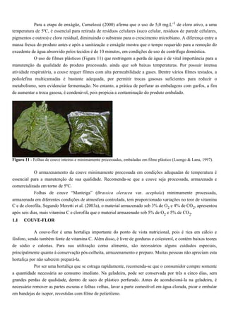 Para a etapa de enxágüe, Carnelossi (2000) afirma que o uso de 5,0 mg.L-1 de cloro ativo, a uma
temperatura de 5ºC, é essencial para retirada de resíduos celulares (suco celular, resíduos de parede celulares,
pigmentos e outros) e cloro residual, diminuindo o substrato para o crescimento microbiano. A diferença entre a
massa fresca do produto antes e após a sanitização e enxágüe mostra que o tempo requerido para a remoção do
excedente de água absorvido pelos tecidos é de 10 minutos, em condições de uso de centrífuga doméstica.
            O uso de filmes plásticos (Figura 11) que restringem a perda de água é de vital importância para a
manutenção da qualidade do produto processado, ainda que sob baixas temperaturas. Por possuir intensa
atividade respiratória, a couve requer filmes com alta permeabilidade a gases. Dentre vários filmes testados, a
poliolefina multicamadas é bastante adequada, por permitir trocas gasosas suficientes para reduzir o
metabolismo, sem evidenciar fermentação. No entanto, a prática de perfurar as embalagens com garfos, a fim
de aumentar a troca gasosa, é condenável, pois propicia a contaminação do produto embalado.




Figura 11 - Folhas de couve inteiras e minimamente processadas, embaladas em filme plástico (Luengo & Lana, 1997).


            O armazenamento da couve minimamente processada em condições adequadas de temperatura é
essencial para a manutenção de sua qualidade. Recomenda-se que a couve seja processada, armazenada e
comercializada em torno de 5ºC.
            Folhas de couve “Manteiga” (Brassica oleracea var. acephala) minimamente processada,
armazenada em diferentes condições de atmosfera controlada, tem proporcionado variações no teor de vitamina
C e de clorofila. Segundo Moretti et al. (2003a), o material armazenado sob 3% de O2 e 4% de CO2, apresentou
após seis dias, mais vitamina C e clorofila que o material armazenado sob 5% de O2 e 5% de CO2.
1.1   COUVE-FLOR

            A couve-flor é uma hortaliça importante do ponto de vista nutricional, pois é rica em cálcio e
fósforo, sendo também fonte de vitamina C. Além disso, é livre de gorduras e colesterol, e contém baixos teores
de sódio e calorias. Para sua utilização como alimento, são necessários alguns cuidados especiais,
principalmente quanto à conservação pós-colheita, armazenamento e preparo. Muitas pessoas não apreciam esta
hortaliça por não saberem prepará-la.
            Por ser uma hortaliça que se estraga rapidamente, recomenda-se que o consumidor compre somente
a quantidade necessária ao consumo imediato. Na geladeira, pode ser conservada por três a cinco dias, sem
grandes perdas de qualidade, dentro de saco de plástico perfurado. Antes de acondicioná-la na geladeira, é
necessário remover as partes escuras e folhas velhas, lavar a parte comestível em água clorada, picar e embalar
em bandejas de isopor, revestidas com filme de polietileno.
 