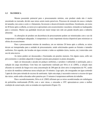 1.2   MANDIOCA

           Mesmo possuindo potencial para o processamento mínimo, este produto ainda não é muito
encontrado no mercado, devido suas raízes serem muito perecíveis. Processos de remoção da casca e redução
de tamanho, tais como o corte e o fatiamento, favorecem o desenvolvimento microbiano. Geralmente, em torno
de 48 horas após a colheita, as raízes já se apresentam com escurecimentos vasculares, tornando-se inadequadas
para o consumo. Manter sua qualidade inicial por maior tempo tem sido um grande desafio para a indústria
alimentar.
            As alterações do produto em decorrência do processamento podem ser minimizadas com o uso de
temperatura e embalagem adequadas. A temperatura é a mais importante técnica disponível para minimizar os
efeitos do escurecimento.
           Para o processamento mínimo de mandioca, em no máximo 20 horas após a colheita, as raízes
devem ser transportadas para a unidade de processamento, sendo selecionadas quanto ao formato e tamanho
uniformes. Em seguida, são lavadas em água corrente e todas as sujidades (terra, insetos, etc.) removidas com
uso de uma escova.
           As raízes podem ser descascadas e fracionadas em porções menores. Em alguns casos, sofre um
pré-cozimento e o produto adquirido é integral e pronto para preparar os pratos desejados.
           Após ser descascada e picada em pedaços uniformes, o produto é submetido à sanitização, para a
redução da carga microbiana. Com base em experimento realizado por Silva et al. (2003), a solução mais
eficiente no controle de fungos teve uma concentração de 200 ppm de cloro ativo à temperatura de 5ºC, sendo
as raízes de mandioca submersas nessa solução por 10 minutos. Logo após, são enxaguadas em água contendo
3 ppm de cloro para retirada do excesso de sanitizante. Após esta etapa, é necessário remover o excesso de água
das raízes, sendo então colocadas sobre peneiras por 15 minutos à temperatura ambiente de trabalho.
           Para o acondicionamento, Silva et al. (2003) afirmam que as raízes acondicionadas em embalagens
de poliolefina multicamada (PLM), com e sem vácuo, e estocadas a 10ºC apresentam-se como a melhor
condição de conservação, entre as testadas em experimento (Figura 12).
 