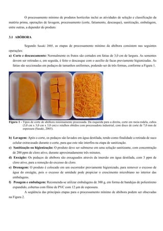 O processamento mínimo de produtos hortícolas inclui as atividades de seleção e classificação da
matéria prima, operações de lavagem, processamento (corte, fatiamento, descasque), sanitização, embalagem,
entre outras, a depender do produto.


3.1 ABÓBORA

            Segundo Sasaki 2005, as etapas de processamento mínimo da abóbora consistem nas seguintes
operações:
a) Corte e descascamento: Normalmente os frutos são cortados em fatias de 3,0 cm de largura. As sementes
   devem ser retiradas e, em seguida, é feito o descasque com o auxílio de facas previamente higienizadas. As
   fatias são seccionadas em pedaços de tamanhos uniformes, podendo ser de três formas, conforme a Figura 1.




Figura 1 - Tipos de corte de abóbora minimamente processada. Da esquerda para a direita, corte em meia-rodela, cubos
           (3,0 cm x 3,0 cm x 3,0 cm) e retalhos obtidos com processadora industrial, com disco de corte de 7,0 mm de
           espessura (Sasaki, 2005).


b) Lavagem: Após o corte, os pedaços são lavados em água destilada, tendo como finalidade a retirada de suco
   celular extravasado durante o corte, para que este não interfira na etapa de sanitização.
c) Sanitização ou higienização: O produto deve ser submerso em uma solução sanitizante, com concentração
   de 200 ppm de cloro ativo, durante aproximadamente três minutos.
d) Enxágüe: Os pedaços de abóbora são enxaguados através da imersão em água destilada, com 3 ppm de
   cloro ativo, para a remoção do excesso de cloro.
e) Drenagem: O produto é colocado em um escorredor previamente higienizado, para remover o excesso de
   água do enxágüe, pois o excesso de umidade pode propiciar o crescimento microbiano no interior das
   embalagens.
f) Pesagem e embalagem: Recomenda-se utilizar embalagens de 300 g, em forma de bandejas de poliestireno
   expandido, cobertas com filme de PVC com 12 µm de espessura.
            A seqüência das principais etapas para o processamento mínimo de abóbora podem ser obsevadas
na Figura 2.
 