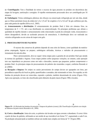 c) Centrifugação: Tem a finalidade de retirar o excesso de água presente no produto em decorrência das
etapas de lavagem, sanitização e enxágües. O repolho minimamente processado deve ser centrifugado por 10
minutos.
d) Embalagem: Várias embalagens plásticas são eficazes na conservação refrigerada por até sete dias, desde
que os filmes permitam trocas da ordem de 1,4 a 1,9 cm3 de oxigênio e 4,2 a 5,6 cm3 de gás carbônico por dia,
para cada grama de repolho (Silva et al., 2005).
e) Armazenamento e distribuição: O armazenamento do produto final é feito em câmaras frias, na
temperatura de 5 + 1°C, até a sua distribuição ou comercialização. Os principais problemas que afetam a
qualidade do repolho durante o armazenamento estão relacionados à perda da coloração verde, ressecamento e
cheiro desagradável, devido ao acelerado processo de senescência. A distribuição deve ser realizada em
veículos refrigerados ou em caixas de isopor com gelo.


2. PROCESSAMENTO DE PALMITO

         O sucesso das conservas de palmito depende de uma série de fatores, como qualidade da matéria-
prima empregada, higiene no preparo, embalagens utilizadas, técnicas e métodos de processamento e
treinamento da mão-de-obra.
           Para o processamento, deve-se seguir várias etapas para a garantia de um produto final que atenda
às normas de qualidade e higiene. Essas etapas podem sofrer pequenas variações, no entanto, cada operação
tem sua importância no processo como um todo e descuidos, mesmo que pequenos, podem comprometer o
produto final. As principais etapas de processamento do palmito são resumidas a seguir, conforme Resende et
al. (2004):
a) Recepção e limpeza: Os estipes ou caules provenientes do campo devem ser agrupados em lotes, por
procedência específica de local ou gleba, quantificados e anotados, não misturando os lotes. Em seguida, as três
bainhas de proteção devem ser removidas, expondo o palmito, também denominado de creme (Figura 19A).
Após essa operação, os lotes são classificados pelo diâmetro da parte macia (Figura 19B) e lavados.




                                                A                                                 B
Figura 19 - (A) Retirada das bainhas de proteção e limpeza do palmito (creme); (B) Classificação do palmito em relação
ao diâmetro da parte macia (Resende et al., 2004).


b) Corte e classificação: Antes do corte, os palmitos são lavados em água corrente e abundante. O corte é feito
a partir da base do palmito, utilizando-se um molde de aço inoxidável em forma "U", segmentado a cada 9 cm.
Na produção artesanal pode-se também utilizar um molde mais simples em forma de "L" (Figura 20B).
 