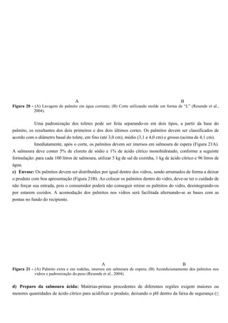 A                                                         B
Figura 20 - (A) Lavagem de palmito em água corrente; (B) Corte utilizando molde em forma de “L” (Resende et al.,
           2004).


            Uma padronização dos toletes pode ser feita separando-os em dois tipos, a partir da base do
palmito, os resultantes dos dois primeiros e dos dois últimos cortes. Os palmitos devem ser classificados de
acordo com o diâmetro basal do tolete, em fino (até 3,0 cm), médio (3,1 a 4,0 cm) e grosso (acima de 4,1 cm).
          Imediatamente, após o corte, os palmitos devem ser imersos em salmoura de espera (Figura 21A).
A salmoura deve conter 5% de cloreto de sódio e 1% de ácido cítrico monohidratado, conforme a seguinte
formulação: para cada 100 litros de salmoura, utilizar 5 kg de sal de cozinha, 1 kg de ácido cítrico e 96 litros de
água.
c) Envase: Os palmitos devem ser distribuídos por igual dentro dos vidros, sendo arrumados de forma a deixar
o produto com boa apresentação (Figura 21B). Ao colocar os palmitos dentro do vidro, deve-se ter o cuidado de
não forçar sua entrada, pois o consumidor poderá não conseguir retirar os palmitos do vidro, desintegrando-os
por estarem cozidos. A acomodação dos palmitos nos vidros será facilitada alternando-se as bases com as
pontas no fundo do recipiente.




                                                 A                                            B
Figura 21 - (A) Palmito extra e em rodelas, imersos em salmoura de espera; (B) Acondicionamento dos palmitos nos
            vidros e padronização do peso (Resende et al., 2004).


d) Preparo da salmoura ácida: Matérias-primas procedentes de diferentes regiões exigem maiores ou
menores quantidades de ácido cítrico para acidificar o produto, deixando o pH dentro da faixa de segurança (≤
 