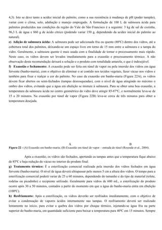 4,3). Isto se deve tanto a acidez inicial do palmito, como a sua resistência à mudança de pH (poder tampão),
variar com o clima, solo, adubação e manejo empregado. A formulação de 100 L de salmoura ácida para
palmitos produzidos nas condições da região do Vale do São Francisco é a seguinte: 3 kg de sal de cozinha,
96,3 L de água e 860 g de ácido cítrico (podendo variar 150 g, dependendo da acidez inicial do palmito ao
natural).
e) Adição de salmoura ácida: A salmoura pode ser adicionada fria ou quente (80ºC) dentro dos vidros, até a
cobertura total dos palmitos, deixando-se um espaço livre em torno de 15 mm entre a salmoura e a tampa do
vidro. Geralmente, a salmoura quente é mais usada com a finalidade de tornar o processamento mais rápido.
Neste caso, os vidros devem ser levados imediatamente para a exaustão e processamento térmico. A não
observação desta recomendação deixará a solução e o produto com tonalidade amarela, o que é indesejável.
f) Exaustão e fechamento: A exaustão pode ser feita em túnel de vapor ou pela imersão dos vidros em água
fervente (banho-maria), com o objetivo de eliminar o ar contido nos tecidos vegetais, fazer vácuo nos vidros e
também para fixar e realçar a cor do palmito. No caso da exaustão em banho-maria (Figura 22A), os vidros
devem ficar abertos ou semi-fechados (tampas desrosqueadas), com o nível de água atingindo no máximo o
ombro dos vidros, evitando que a água em ebulição se misture à salmoura. Para se obter uma boa exaustão, a
temperatura da salmoura ácida no centro geométrico do vidro deve atingir 85-87ºC, e normalmente leva-se de
15 a 20 minutos. Na exaustão por túnel de vapor (Figura 22B) leva-se cerca de três minutos para obter a
temperatura desejada.




                                                A                                                B
Figura 22 - (A) Exaustão em banho-maria; (B) Exaustão em túnel de vapor – entrada do túnel (Resende et al., 2004).


            Após a exaustão, os vidros são fechados, apertando as tampas antes que a temperatura fique abaixo
de 85ºC e haja redução do vácuo no interior do produto final.
g) Tratamento térmico: É a esterilização comercial realizada pela imersão dos vidros fechados em água
fervente (banho-maria). O nível de água deverá ultrapassar pelo menos 5 cm a altura dos vidros. O tempo para a
esterilização comercial poderá variar de 25 a 60 minutos, dependendo do tamanho e do tipo de material (tolete,
rodelas ou picadinho) e recipiente utilizado. Geralmente para vidros de 600 mL, a esterilização do produto
ocorre após 30 a 50 minutos, contados a partir do momento em que a água do banho-maria entra em ebulição
(100ºC).
h) Resfriamento: Após a esterilização, os vidros deverão ser resfriados imediatamente, com o objetivo de
evitar a condensação de vapores ácidos internamente nas tampas. O resfriamento deverá ser realizado
lentamente no início, para evitar a quebra dos vidros por choque térmico, injetando-se água fria na parte
superior do banho-maria, em quantidade suficiente para baixar a temperatura para 40ºC em 15 minutos. Sempre
 