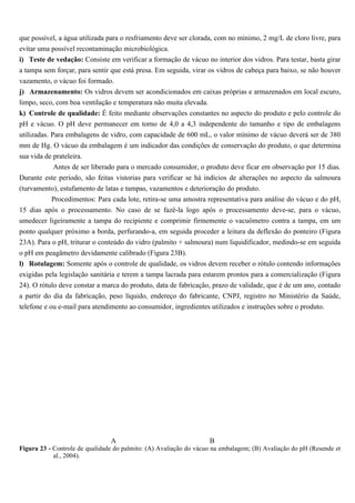 que possível, a água utilizada para o resfriamento deve ser clorada, com no mínimo, 2 mg/L de cloro livre, para
evitar uma possível recontaminação microbiológica.
i) Teste de vedação: Consiste em verificar a formação de vácuo no interior dos vidros. Para testar, basta girar
a tampa sem forçar, para sentir que está presa. Em seguida, virar os vidros de cabeça para baixo, se não houver
vazamento, o vácuo foi formado.
j) Armazenamento: Os vidros devem ser acondicionados em caixas próprias e armazenados em local escuro,
limpo, seco, com boa ventilação e temperatura não muita elevada.
k) Controle de qualidade: É feito mediante observações constantes no aspecto do produto e pelo controle do
pH e vácuo. O pH deve permanecer em torno de 4,0 a 4,3 independente do tamanho e tipo de embalagens
utilizadas. Para embalagens de vidro, com capacidade de 600 mL, o valor mínimo de vácuo deverá ser de 380
mm de Hg. O vácuo da embalagem é um indicador das condições de conservação do produto, o que determina
sua vida de prateleira.
           Antes de ser liberado para o mercado consumidor, o produto deve ficar em observação por 15 dias.
Durante este período, são feitas vistorias para verificar se há indícios de alterações no aspecto da salmoura
(turvamento), estufamento de latas e tampas, vazamentos e deterioração do produto.
          Procedimentos: Para cada lote, retira-se uma amostra representativa para análise do vácuo e do pH,
15 dias após o processamento. No caso de se fazê-la logo após o processamento deve-se, para o vácuo,
umedecer ligeiramente a tampa do recipiente e comprimir firmemente o vacuômetro contra a tampa, em um
ponto qualquer próximo a borda, perfurando-a, em seguida proceder a leitura da deflexão do ponteiro (Figura
23A). Para o pH, triturar o conteúdo do vidro (palmito + salmoura) num liquidificador, medindo-se em seguida
o pH em peagâmetro devidamente calibrado (Figura 23B).
l) Rotulagem: Somente após o controle de qualidade, os vidros devem receber o rótulo contendo informações
exigidas pela legislação sanitária e terem a tampa lacrada para estarem prontos para a comercialização (Figura
24). O rótulo deve constar a marca do produto, data de fabricação, prazo de validade, que é de um ano, contado
a partir do dia da fabricação, peso líquido, endereço do fabricante, CNPJ, registro no Ministério da Saúde,
telefone e ou e-mail para atendimento ao consumidor, ingredientes utilizados e instruções sobre o produto.




                                A                                  B
Figura 23 - Controle de qualidade do palmito: (A) Avaliação do vácuo na embalagem; (B) Avaliação do pH (Resende et
            al., 2004).
 