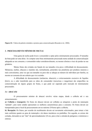 Figura 24 - Vidros de palmito rotulados e prontos para comercialização (Resende et al., 2004).



3. PROCESSAMENTO MÍNIMO DE FRUTAS

             Uma gama de razões pode levar o consumidor a optar pelos minimamente processados. O tamanho
da fruta pode ser uma delas. Ao comprar uma fruta minimamente processada numa unidade de comercialização
adequada ao seu consumo, o consumidor reduz consideravelmente, ou mesmo elimina o risco de perdas na sua
geladeira.
             Muitas frutas são evitadas em função de seu tamanho e/ou peso e dificuldade de descascamento.
Melancias, melões, abacaxis e mamões são, normalmente, preteridos nas prateleiras por produtos menores e
mais convenientes, uma vez que seu tamanho ou peso não se adequa ao número de indivíduos por família, ou
mesmo ao consumo de um solteiro que vive sozinho.
           A dificuldade de descascamento (melancias, abacaxis), o extravasamento excessivo de líquidos
(kiwi), ou o odor transferido para as mãos do consumidor (mexericas e tangerinas) são empecilhos na
comercialização de alguns grupos de frutas, o que pode ser superado pelo mercado de minimamente
processados.

3.1 ABACAXI

          O processamento mínimo de abacaxi envolve várias etapas, desde a colheita até o seu
armazenamento:
a) Colheita e transporte: Os frutos de abacaxi devem ser colhidos ao atingirem o ponto de maturação
“pintado”, pois neste estádio apresentam as melhores características para o consumo. Os frutos devem ser
transportados para o local de processamento em no máximo 24 horas após a colheita.
b) Recepção: Os frutos, por ocasião do recebimento devem ser novamente selecionados, para tornar o lote
mais uniforme quanto ao grau de maturação e de danos mecânicos ou podridões. Em seguida, as coroas são
cortadas, deixando-se um “talo” de aproximadamente 2,0 cm, para evitar a entrada de patógenos e minimizar o
estresse.
 