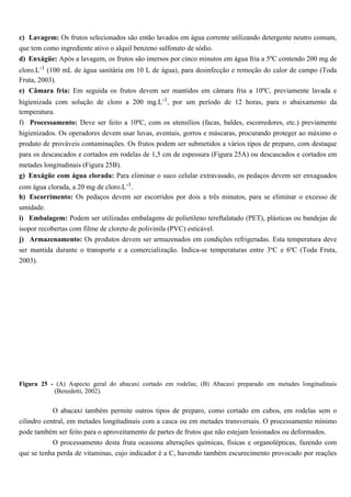 c) Lavagem: Os frutos selecionados são então lavados em água corrente utilizando detergente neutro comum,
que tem como ingrediente ativo o alquil benzeno sulfonato de sódio.
d) Enxágüe: Após a lavagem, os frutos são imersos por cinco minutos em água fria a 5ºC contendo 200 mg de
cloro.L-1 (100 mL de água sanitária em 10 L de água), para desinfecção e remoção do calor de campo (Toda
Fruta, 2003).
e) Câmara fria: Em seguida os frutos devem ser mantidos em câmara fria a 10ºC, previamente lavada e
higienizada com solução de cloro a 200 mg.L-1, por um período de 12 horas, para o abaixamento da
temperatura.
f) Processamento: Deve ser feito a 10ºC, com os utensílios (facas, baldes, escorredores, etc.) previamente
higienizados. Os operadores devem usar luvas, aventais, gorros e máscaras, procurando proteger ao máximo o
produto de prováveis contaminações. Os frutos podem ser submetidos a vários tipos de preparo, com destaque
para os descascados e cortados em rodelas de 1,5 cm de espessura (Figura 25A) ou descascados e cortados em
metades longitudinais (Figura 25B).
g) Enxágüe com água clorada: Para eliminar o suco celular extravasado, os pedaços devem ser enxaguados
com água clorada, a 20 mg de cloro.L-1.
h) Escorrimento: Os pedaços devem ser escorridos por dois a três minutos, para se eliminar o excesso de
umidade.
i) Embalagem: Podem ser utilizadas embalagens de polietileno tereftalatado (PET), plásticas ou bandejas de
isopor recobertas com filme de cloreto de polivinila (PVC) esticável.
j) Armazenamento: Os produtos devem ser armazenados em condições refrigeradas. Esta temperatura deve
ser mantida durante o transporte e a comercialização. Indica-se temperaturas entre 3ºC e 6ºC (Toda Fruta,
2003).




Figura 25 - (A) Aspecto geral do abacaxi cortado em rodelas; (B) Abacaxi preparado em metades longitudinais
           (Benedetti, 2002).


            O abacaxi também permite outros tipos de preparo, como cortado em cubos, em rodelas sem o
cilindro central, em metades longitudinais com a casca ou em metades transversais. O processamento mínimo
pode também ser feito para o aproveitamento de partes de frutos que não estejam lesionados ou deformados.
            O processamento desta fruta ocasiona alterações químicas, físicas e organolépticas, fazendo com
que se tenha perda de vitaminas, cujo indicador é a C, havendo também escurecimento provocado por reações
 