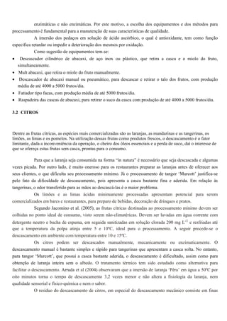 enzimáticas e não enzimáticas. Por este motivo, a escolha dos equipamentos e dos métodos para
processamento é fundamental para a manutenção de suas características de qualidade.
            A imersão dos pedaços em solução de ácido ascórbico, o qual é antioxidante, tem como função
específica retardar ou impedir a deterioração dos mesmos por oxidação.
            Como sugestão de equipamentos tem-se:
•    Descascador cilíndrico de abacaxi, de aço inox ou plástico, que retira a casca e o miolo do fruto,
    simultaneamente.
• Mult abacaxi, que retira o miolo do fruto manualmente.
• Descascador de abacaxi manual ou pneumático, para descascar e retirar o talo dos frutos, com produção
  média de até 4000 a 5000 frutos/dia.
• Fatiador tipo facas, com produção média de até 5000 frutos/dia.
• Raspadeira das cascas de abacaxi, para retirar o suco da casca com produção de até 4000 a 5000 frutos/dia.

3.2 CITROS



Dentre as frutas cítricas, as espécies mais comercializadas são as laranjas, as mandarinas e as tangerinas, os
limões, as limas e os pomelos. Na utilização dessas frutas como produtos frescos, o descascamento é o fator
limitante, dada a inconveniência da operação, o cheiro dos óleos essenciais e a perda de suco, daí o interesse de
que se ofereça estas frutas sem casca, prontas para o consumo.

           Para que a laranja seja consumida na forma “in natura” é necessário que seja descascada e algumas
vezes picada. Por outro lado, é muito oneroso para os restaurantes preparar as laranjas antes de oferecer aos
seus clientes, o que dificulta seu processamento mínimo. Já o processamento de tangor ‘Murcott’ justifica-se
pelo fato da dificuldade de descascamento, pois apresenta a casca bastante fina e aderida. Em relação às
tangerinas, o odor transferido para as mãos ao descascá-las é o maior problema.
            Os limões e as limas ácidas minimamente processadas apresentam potencial para serem
comercializados em bares e restaurantes, para preparo de bebidas, decoração de drinques e pratos.
           Segundo Jacomino et al. (2005), as frutas cítricas destinadas ao processamento mínimo devem ser
colhidas no ponto ideal de consumo, visto serem não-climatéricas. Devem ser lavadas em água corrente com
detergente neutro e bucha de espuma, em seguida sanitizadas em solução clorada 200 mg L-1 e resfriadas até
que a temperatura da polpa atinja entre 5 e 10ºC, ideal para o processamento. A seguir procede-se o
descascamento em ambiente com temperatura entre 10 e 15ºC.
           Os citros podem ser descascados manualmente, mecanicamente ou enzimaticamente. O
descascamento manual é bastante simples e rápido para tangerinas que apresentam a casca solta. No entanto,
para tangor ‘Murcott’, que possui a casca bastante aderida, o descascamento é dificultado, assim como para
obtenção de laranja inteira sem o albedo. O tratamento térmico tem sido estudado como alternativa para
facilitar o descascamento. Arruda et al (2004) observaram que a imersão de laranja ‘Pêra’ em água a 50ºC por
oito minutos torna o tempo de descascamento 3,2 vezes menor e não altera a fisiologia da laranja, nem
qualidade sensorial e físico-química e nem o sabor.
            O resíduo do descascamento de citros, em especial do descascamento mecânico consiste em finas
 