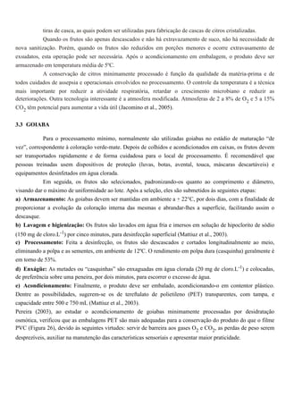 tiras de casca, as quais podem ser utilizadas para fabricação de cascas de citros cristalizadas.
            Quando os frutos são apenas descascados e não há extravazamento de suco, não há necessidade de
nova sanitização. Porém, quando os frutos são reduzidos em porções menores e ocorre extravasamento de
exsudatos, esta operação pode ser necessária. Após o acondicionamento em embalagem, o produto deve ser
armazenado em temperatura média de 5ºC.
            A conservação de citros minimamente processado é função da qualidade da matéria-prima e de
todos cuidados de assepsia e operacionais envolvidos no processamento. O controle da temperatura é a técnica
mais importante por reduzir a atividade respiratória, retardar o crescimento microbiano e reduzir as
deteriorações. Outra tecnologia interessante é a atmosfera modificada. Atmosferas de 2 a 8% de O2 e 5 a 15%
CO2 têm potencial para aumentar a vida útil (Jacomino et al., 2005).

3.3 GOIABA

            Para o processamento mínimo, normalmente são utilizadas goiabas no estádio de maturação “de
vez”, correspondente à coloração verde-mate. Depois de colhidos e acondicionados em caixas, os frutos devem
ser transportados rapidamente e de forma cuidadosa para o local de processamento. É recomendável que
pessoas treinadas usem dispositivos de proteção (luvas, botas, avental, touca, máscaras descartáveis) e
equipamentos desinfetados em água clorada.
          Em seguida, os frutos são selecionados, padronizando-os quanto ao comprimento e diâmetro,
visando dar o máximo de uniformidade ao lote. Após a seleção, eles são submetidos às seguintes etapas:
a) Armazenamento: As goiabas devem ser mantidas em ambiente a + 22°C, por dois dias, com a finalidade de
proporcionar a evolução da coloração interna das mesmas e abrandar-lhes a superfície, facilitando assim o
descasque.
b) Lavagem e higienização: Os frutos são lavados em água fria e imersos em solução de hipoclorito de sódio
(150 mg de cloro.L-1) por cinco minutos, para desinfecção superficial (Mattiuz et al., 2003).
c) Processamento: Feita a desinfecção, os frutos são descascados e cortados longitudinalmente ao meio,
eliminando a polpa e as sementes, em ambiente de 12ºC. O rendimento em polpa dura (casquinha) geralmente é
em torno de 53%.
d) Enxágüe: As metades ou “casquinhas” são enxaguadas em água clorada (20 mg de cloro.L-1) e colocadas,
de preferência sobre uma peneira, por dois minutos, para escorrer o excesso de água.
e) Acondicionamento: Finalmente, o produto deve ser embalado, acondicionando-o em contentor plástico.
Dentre as possibilidades, sugerem-se os de tereftalato de polietileno (PET) transparentes, com tampa, e
capacidade entre 500 e 750 mL (Mattiuz et al., 2003).
Pereira (2003), ao estudar o acondicionamento de goiabas minimamente processadas por desidratação
osmótica, verificou que as embalagens PET são mais adequadas para a conservação do produto do que o filme
PVC (Figura 26), devido às seguintes virtudes: servir de barreira aos gases O2 e CO2, as perdas de peso serem
desprezíveis, auxiliar na manutenção das características sensoriais e apresentar maior praticidade.
 