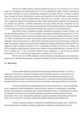 Teixeira et al. (2001) verificou o efeito do tamanho do corte, 2,5 x 2,5 cm (corte 1) e 2,5 x 50 cm
(corte 2), e da temperatura de armazenamento (3, 6 e 9ºC), na qualidade de mamão ‘Formosa’ minimamente
processados, embalados em copos de polipropileno transparente com tampa (500 mL). As etapas de preparo
foram: lavagem dos frutos e desinfecção dos mesmos com hipoclorito de sódio (200 ppm), armazenamento a
10ºC por 12 horas (85 a 90% de umidade relativa), retirada da casca e semente, corte em cubos (ambiente
12ºC), enxágüe dos produtos com hipoclorito de sódio 20 ppm, armazenamento refrigerado. O processamento
foi realizado com utensílios e ambiente higienizados com água clorada 200 ppm. Concluíram que nas
temperaturas 3, 6, 9ºC os cubos de mamão quando produzidos dentro de padrões higiênicos adequados podem
ser conservados por sete dias, sem apresentarem alterações físico-químico ou sensório significativas.
             Sarzi (2002) avaliou a qualidade de produto minimamente processado de mamão ‘Formosa’, em
dois tipos de preparo (pedaços 5,0 x 2,5 cm ou metades) e armazenados sob diferentes temperaturas (3, 6, 9 ºC),
conforme o fluxograma a seguir. Os frutos foram processados sob as mesmas condições descritas por Teixeira
et al. (2001). Os preparados em metades, foram apenas cortados longitudinalmente ao meio e tiveram as pontas
eliminadas. Antes do processamento, os frutos foram selecionados quanto ao grau de maturação e ausência de
danos. Estes produtos, depois de enxaguados foram embalados em bandejas de polietileno tereftalato (PET) ou
bandejas de isopor recobertas com filme de PVC. O rendimento do mamão foi de 88,1% em metades e de
66,2% em pedaços, respectivamente. Concluiu que as metades tiveram aceitabilidade para o consumo até o 14º
dia e os pedaços até o 7º dia. As condições higiênicas foram satisfatórias e a vida útil para os produtos
armazenados a 3 e 6 ºC, foi de dez dias, enquanto que os mantidos a 9ºC, foi de sete dias.
          Oliveira Júnior et al. (2000) estudaram o efeito de diferentes temperaturas para armazenamento de
mamão ‘Havaí’ minimamente processado, e chegaram à indicação de 5ºC para o armazenamento deste produto.


3.5 MELANCIA



           Um dos grandes desafios no processo de conservação pós-colheita da melancia “in natura” é o
transporte dos frutos para os mercados consumidores, pois são grandes e pesados e, na maioria das vezes,
transportados a granel, percorrendo longas distâncias. A melancia minimamente processada, por sua vez,
representa uma forte área para o crescimento da indústria, por ser um produto extremamente conveniente e
principalmente por estar entre os mais bem aceitos pelos consumidores, tanto pela preferência e conveniência.

             As maiores limitações para o prolongamento da vida útil de melancias são: o estresse causado pelo
corte, o surgimento de odores desagradáveis, a perda de textura e aparência, a contaminação e a degradação
devidas a microorganismos, que aparecem após a retirada da proteção da casca e o escoamento do suco dentro
da embalagem. No entanto, tem-se conseguido qualidade ótima para esses produtos por até cinco dias
armazenados a 3ºC ou a 6ºC sob atmosfera modificada; e quando armazenados sob atmosfera controlada (5%
de O2 e 10% de CO2) a 3ºC, os produtos mantêm uma qualidade regular por mais de quinze dias.

          Visando à segurança alimentar e à manutenção da qualidade desses produtos, tanto o ambiente de
processamento como os operadores, utensílios, equipamentos, embalagens e matéria-prima devem ser
 