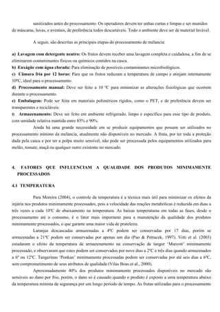 sanitizados antes do processamento. Os operadores devem ter unhas curtas e limpas e ser munidos
de máscaras, luvas, e aventais, de preferência todos descartáveis. Todo o ambiente deve ser de material lavável.

           A seguir, são descritas as principais etapas do processamento de melancia:

a) Lavagem com detergente neutro: Os frutos devem receber uma lavagem completa e cuidadosa, a fim de se
eliminarem contaminantes físicos ou químicos contidos na casca.
b) Enxágüe com água clorada: Para eliminação de possíveis contaminantes microbiológicos.
c) Câmara fria por 12 horas: Para que os frutos reduzam a temperatura de campo e atinjam internamente
10ºC, ideal para o processamento.
d) Processamento manual: Deve ser feito a 10 ºC para minimizar as alterações fisiológicas que ocorrem
durante o processamento.
e) Embalagem: Pode ser feita em materiais poliméricos rígidos, como o PET, e de preferência devem ser
transparentes e recicláveis.
f) Armazenamento: Deve ser feito em ambiente refrigerado, limpo e específico para esse tipo de produto,
com umidade relativa mantida entre 85% e 90%.
           Ainda há uma grande necessidade em se produzir equipamentos que possam ser utilizados no
processamento mínimo da melancia, atualmente não disponíveis no mercado. A fruta, por ter toda a proteção
dada pela casca e por ter a polpa muito sensível, não pode ser processada pelos equipamentos utilizados para
melão, tomate, maçã ou qualquer outro existente no mercado.



4.    FATORES QUE INFLUENCIAM A QUALIDADE DOS PRODUTOS MINIMAMENTE
     PROCESSADOS

4.1 TEMPERATURA

            Para Moreira (2004), o controle da temperatura é a técnica mais útil para minimizar os efeitos da
injúria nos produtos minimamente processados, pois a velocidade das reações metabólicas é reduzida em duas a
três vezes a cada 10ºC de abaixamento na temperatura. As baixas temperaturas em todas as fases, desde o
processamento até o consumo, é o fator mais importante para a manutenção da qualidade dos produtos
minimamente processados, o que garante uma maior vida de prateleira.
          Laranjas descascadas armazenadas a 4ºC podem ser conservadas por 17 dias, porém se
armazenadas a 21ºC podem ser conservadas por apenas um dia (Pao & Petracek, 1997). Vitti et al. (2003)
estudaram o efeito da temperatura de armazenamento na conservação de tangor ‘Murcott’ minimamente
processado, e observaram que estes podem ser conservados por nove dias a 2ºC e três dias quando armazenados
a 6º ou 12ºC. Tangerinas ‘Ponkan’ minimamente processadas podem ser conservadas por até seis dias a 6ºC,
sem comprometimento de seus atributos de qualidade (Vilas Boas et al., 2000).
            Aproximadamente 40% dos produtos minimamente processados disponíveis no mercado são
sensíveis ao dano por frio, porém, o dano só é causado quando o produto é exposto a uma temperatura abaixo
da temperatura mínima de segurança por um longo período de tempo. As frutas utilizadas para o processamento
 