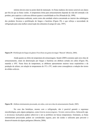 mínimo devem estar no ponto ideal de maturação. As frutas maduras são menos sensíveis aos danos
por frio do que as frutas verdes. A temperatura ótima para armazenamento depende da vida útil estimada e do
produto, pois espécies e cultivares diferem quanto à sensibilidade ao frio (Watada & Qi, 1999).
            A temperatura ambiente, assim como alta umidade relativa encontrada no interior das embalagens
dos produtos favorece a proliferação de fungos e bactérias (Figura 29), o que reforça a necessidade de
refrigeração para uma melhor conservação dos alimentos (Luengo & Lana, 1997).




Figura 29 - Proliferação de fungos do gênero Penicillium em gomos de tangor ‘Murcott’ (Moreira, 2004).


         Ainda quanto ao efeito da temperatura de armazenagem, Sasaki (2005) constatou após nove dias de
armazenamento, sinais de deterioração por fungos e bactérias em abóbora cortada em cubos (Figura 30),
mantida a 10ºC. Nesta faixa de temperatura, as abóboras apresentaram maiores taxas respiratórias e de
produção de etileno, em relação às temperaturas de 1ºC e 5ºC, tendo como conseqüência a redução dos teores
de sólidos solúveis.




Figura 30 - Abóbora minimamente processada, em cubos, com nove dias de armazenamento (Sasaki, 2005).


           No caso das hortaliças, mesmo com a refrigeração, não é possível garantir a segurança
microbiológica, pois alguns patógenos, como Listeria monocytogenes, Yersinis enterocolitica, Salmonella spp.
e Aeromonas hydrophyla podem sobreviver e até se proliferar em baixas temperaturas. Entretanto, as frutas
minimamente processadas podem ser consideradas seguras, pois são ácidas o suficiente para prevenir o
desenvolvimento de alguns patógenos (Moreira, 2004).
 