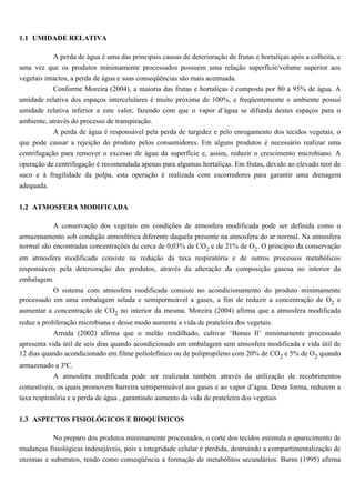 1.1 UMIDADE RELATIVA

         A perda de água é uma das principais causas de deterioração de frutas e hortaliças após a colheita, e
uma vez que os produtos minimamente processados possuem uma relação superfície/volume superior aos
vegetais intactos, a perda de água e suas conseqüências são mais acentuada.
            Conforme Moreira (2004), a maioria das frutas e hortaliças é composta por 80 a 95% de água. A
umidade relativa dos espaços intercelulares é muito próxima de 100%, e freqüentemente o ambiente possui
umidade relativa inferior a este valor, fazendo com que o vapor d’água se difunda destes espaços para o
ambiente, através do processo de transpiração.
            A perda de água é responsável pela perda de turgidez e pelo enrugamento dos tecidos vegetais, o
que pode causar a rejeição do produto pelos consumidores. Em alguns produtos é necessário realizar uma
centrifugação para remover o excesso de água da superfície e, assim, reduzir o crescimento microbiano. A
operação de centrifugação é recomendada apenas para algumas hortaliças. Em frutas, devido ao elevado teor de
suco e à fragilidade da polpa, esta operação é realizada com escorredores para garantir uma drenagem
adequada.


1.2 ATMOSFERA MODIFICADA

            A conservação dos vegetais em condições de atmosfera modificada pode ser definida como o
armazenamento sob condição atmosférica diferente daquela presente na atmosfera do ar normal. Na atmosfera
normal são encontradas concentrações de cerca de 0,03% de CO2 e de 21% de O2. O princípio da conservação
em atmosfera modificada consiste na redução da taxa respiratória e de outros processos metabólicos
responsáveis pela deterioração dos produtos, através da alteração da composição gasosa no interior da
embalagem.
           O sistema com atmosfera modificada consiste no acondicionamento do produto minimamente
processado em uma embalagem selada e semipermeável a gases, a fim de reduzir a concentração de O2 e
aumentar a concentração de CO2 no interior da mesma. Moreira (2004) afirma que a atmosfera modificada
reduz a proliferação microbiana e desse modo aumenta a vida de prateleira dos vegetais.
            Arruda (2002) afirma que o melão rendilhado, cultivar ‘Bonus Il’ minimamente processado
apresenta vida útil de seis dias quando acondicionado em embalagem sem atmosfera modificada e vida útil de
12 dias quando acondicionado em filme poliolefínico ou de polipropileno com 20% de CO2 e 5% de O2 quando
armazenado a 3ºC.
            A atmosfera modificada pode ser realizada também através da utilização de recobrimentos
comestíveis, os quais promovem barreira semipermeável aos gases e ao vapor d’água. Desta forma, reduzem a
taxa respiratória e a perda de água , garantindo aumento da vida de prateleira dos vegetais


1.3 ASPECTOS FISIOLÓGICOS E BIOQUÍMICOS

           No preparo dos produtos minimamente processados, o corte dos tecidos estimula o aparecimento de
mudanças fisiológicas indesejáveis, pois a integridade celular é perdida, destruindo a compartimentalização de
enzimas e substratos, tendo como conseqüência a formação de metabólitos secundários. Burns (1995) afirma
 