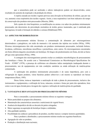 que a senescência pode ser acelerada e odores indesejáveis podem ser desenvolvidos, como
resultados do aumento da respiração e da produção de etileno.
            A injúria causada aos tecidos vegetais provoca uma elevação na biossíntese de etileno, que por sua
vez, aumenta a taxa respiratória dos tecidos vegetais. Assim, a taxa respiratória é um bom indicativo do tempo
de conservação dos produtos mini-processados (Moreira, 2004).
            Sob o ponto de vista bioquímico, as modificações no aroma e no sabor dos produtos minimamente
processados são decorrentes da peroxidação enzimática de ácidos graxos insaturados, que é catalizada pela
lipoxigenase, levando à formação de aldeídos e cetonas (Hildebrand,1989).


1.4 ASPECTOS MICROBIOLÓGICOS

           O processamento mínimo favorece a contaminação de alimentos por microorganismos
deterioradores e patogênicos, em razão do manuseio e do aumento das injúrias nos tecidos (Wiley, 1994).
Diversos microorganismos têm sido encontrados em produtos minimamente processados, incluindo bolores,
leveduras, coliformes, microbiotas mesofílicas e pectnolíticas, entre outros. Os microorganismos encontrados
em frutos diferem daqueles encontrados em hortaliças. Os fungos são predominantes em frutas, devido ao baixo
pH que estas apresentam (Wiley, 1994).
           A contagem dos microorganismos permite avaliar as condições microbiológicas de processamento
das hortaliças e frutas. De acordo com a “International Commission on Microbiological Specifications for
Foods – ICMSF” (1978), a presença de coliformes em alimentos indica manipulação inadequada durante o
processamento, uso de equipamentos em más condições sanitárias ou ainda utilização de matéria-prima
contaminada.
            A sanitização dos produtos minimamente processados é de suma importância, pois com a
refrigeração de alguns produtos, várias bactérias podem sobreviver e até mesmo se reproduzir em baixas
temperaturas (Hurst, 1995).
           Dessa forma, torna-se importante a sanitização de toda a planta de processamento, inclusive dos
instrumentos e equipamentos, a utilização de luvas, máscaras, aventais e botas por parte dos operadores, bem
como o uso de água clorada para a lavagem dos vegetais e utilização de matéria-prima de qualidade.


2. VANTAGENS E DESVANTAGENS DO PROCESSAMENTO MÍNIMO

           Para o consumidor, o processamento mínimo oferece as seguintes vantagens:
• Maior praticidade no preparo dos alimentos;
• Manutenção das características sensoriais e nutricionais do vegetal fresco;
• Ausência de desperdício devido ao descarte de partes estragadas;
• Maior segurança na aquisição de hortaliças limpas e embaladas;
• Alta qualidade sanitária;
• Possibilidade de conhecer a procedência do produto, escolher marcas e comprar menores quantidades.
           Para o produtor e distribuidor, o processamento mínimo resulta nos seguintes benefícios:
• Agregação de valor ao produto;
• Produção e distribuição mais racionais;
 