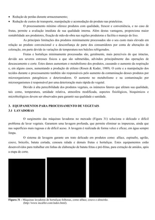 • Redução de perdas durante armazenamento;
• Redução de custos de transporte, manipulação e acomodação do produto nas prateleiras.
            O processamento mínimo oferece produtos com qualidade, frescor e conveniência, e no caso de
frutas, permite a avaliação imediata de sua qualidade interna. Além destas vantagens, proporciona maior
rentabilidade aos produtores, fixação de mão-de-obra nas regiões produtoras e facilita o manejo do lixo.
            As principais limitações dos produtos minimamente processados são o seu custo mais elevado em
relação ao produto convencional e a desconfiança de parte dos consumidores por conta de alterações de
coloração, em parte devido às variações de temperatura nos balcões refrigerados.
            Frutas e hortaliças minimamente processadas são, geralmente, mais perecíveis do que intactas,
devido aos severos estresses físicos a que são submetidas, advindos principalmente das operações de
descascamento e corte. Estes danos aumentam o metabolismo dos produtos, causando o aumento da respiração
e, em alguns casos, aumentando a produção de etileno (Rosen & Kader, 1989). O corte e a manipulação dos
tecidos durante o processamento também são responsáveis pelo aumento da contaminação desses produtos por
microorganismos patogênicos e deterioradores. O aumento no metabolismo e na contaminação por
microorganismos é responsável por uma deterioração mais rápida do vegetal.
           Devido à alta perecibilidade dos produtos vegetais, os inúmeros fatores que afetam sua qualidade,
tais como, temperatura, umidade relativa, atmosfera modificada, aspectos fisiológicos, bioquímicos e
microbiológicos devem ser observados para garantir sua qualidade e sanidade.


3. EQUIPAMENTOS PARA PROCESSAMENTO DE VEGETAIS
3.1 LAVADORAS

          O surgimento das máquinas lavadoras no mercado (Figura 31) soluciona o delicado e difícil
problema de lavar vegetais. Garantem uma lavagem profunda, que permite eliminar as impurezas, ainda que
nas superfícies mais rugosas e de difícil aceso. A lavagem é realizada de forma veloz e eficaz, em água sempre
limpa.
          O sistema de lavagem garante um trato delicado em produtos como: alface, espinafre, agrião,
couve, brócolis, batata cortada, cenoura ralada e demais frutas e hortaliças. Estes equipamentos estão
desenvolvidos para trabalhar em linhas de elaboração de batata fritas e pré-fritas, para extração de amidos, após
a etapa de corte.




Figura 31 - Máquinas lavadoras de hortaliças folhosas, como alface, couve e almeirão.
            (http://www.incalfer.com/index.html).
 