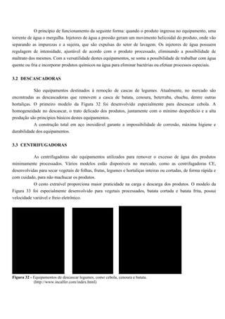 O princípio de funcionamento da seguinte forma: quando o produto ingressa no equipamento, uma
torrente de água o mergulha. Injetores de água a pressão geram um movimento helicoidal do produto, onde vão
separando as impurezas e a sujeira, que são expulsas do setor de lavagem. Os injetores de água possuem
regulagem de intensidade, ajustável de acordo com o produto processado, eliminando a possibilidade de
maltrato dos mesmos. Com a versatilidade destes equipamentos, se soma a possibilidade de trabalhar com água
quente ou fria e incorporar produtos químicos na água para eliminar bactérias ou efetuar processos especiais.


3.2 DESCASCADORAS

           São equipamentos destinados à remoção de cascas de legumes. Atualmente, no mercado são
encontradas as descascadoras que removem a casca de batata, cenoura, beterraba, chuchu, dentre outras
hortaliças. O primeiro modelo da Figura 32 foi desenvolvido especialmente para descascar cebola. A
homogeneidade no descascar, o trato delicado dos produtos, juntamente com o mínimo desperdício e a alta
produção são princípios básicos destes equipamentos.
           A construção total em aço inoxidável garante a impossibilidade de corrosão, máxima higiene e
durabilidade dos equipamentos.


3.3 CENTRIFUGADORAS

            As centrifugadoras são equipamentos utilizados para remover o excesso de água dos produtos
minimamente processados. Vários modelos estão disponíveis no mercado, como as centrifugadoras CE,
desenvolvidas para secar vegetais de folhas, frutas, legumes e hortaliças inteiras ou cortadas, de forma rápida e
com cuidado, para não machucar os produtos.
          O cesto extraível proporciona maior praticidade na carga e descarga dos produtos. O modelo da
Figura 33 foi especialmente desenvolvido para vegetais processados, batata cortada e batata frita, possui
velocidade variável e freio eletrônico.




Figura 32 - Equipamentos de descascar legumes, como cebola, cenoura e batata.
            (http://www.incalfer.com/index.html)
 