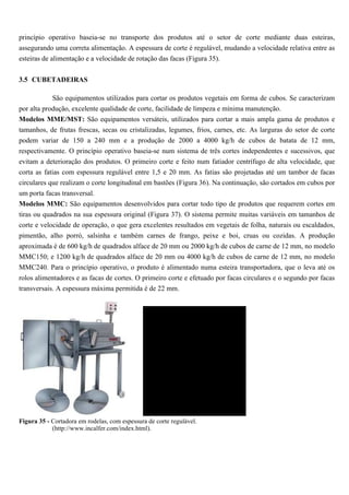 princípio operativo baseia-se no transporte dos produtos até o setor de corte mediante duas esteiras,
assegurando uma correta alimentação. A espessura de corte é regulável, mudando a velocidade relativa entre as
esteiras de alimentação e a velocidade de rotação das facas (Figura 35).


3.5 CUBETADEIRAS

            São equipamentos utilizados para cortar os produtos vegetais em forma de cubos. Se caracterizam
por alta produção, excelente qualidade de corte, facilidade de limpeza e mínima manutenção.
Modelos MME/MST: São equipamentos versáteis, utilizados para cortar a mais ampla gama de produtos e
tamanhos, de frutas frescas, secas ou cristalizadas, legumes, frios, carnes, etc. As larguras do setor de corte
podem variar de 150 a 240 mm e a produção de 2000 a 4000 kg/h de cubos de batata de 12 mm,
respectivamente. O princípio operativo baseia-se num sistema de três cortes independentes e sucessivos, que
evitam a deterioração dos produtos. O primeiro corte e feito num fatiador centrífugo de alta velocidade, que
corta as fatias com espessura regulável entre 1,5 e 20 mm. As fatias são projetadas até um tambor de facas
circulares que realizam o corte longitudinal em bastões (Figura 36). Na continuação, são cortados em cubos por
um porta facas transversal.
Modelos MMC: São equipamentos desenvolvidos para cortar todo tipo de produtos que requerem cortes em
tiras ou quadrados na sua espessura original (Figura 37). O sistema permite muitas variáveis em tamanhos de
corte e velocidade de operação, o que gera excelentes resultados em vegetais de folha, naturais ou escaldados,
pimentão, alho porró, salsinha e também carnes de frango, peixe e boi, cruas ou cozidas. A produção
aproximada é de 600 kg/h de quadrados alface de 20 mm ou 2000 kg/h de cubos de carne de 12 mm, no modelo
MMC150; e 1200 kg/h de quadrados alface de 20 mm ou 4000 kg/h de cubos de carne de 12 mm, no modelo
MMC240. Para o princípio operativo, o produto é alimentado numa esteira transportadora, que o leva até os
rolos alimentadores e as facas de cortes. O primeiro corte e efetuado por facas circulares e o segundo por facas
transversais. A espessura máxima permitida é de 22 mm.




Figura 35 - Cortadora em rodelas, com espessura de corte regulável.
            (http://www.incalfer.com/index.html).
 
