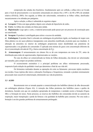 composição das saladas dos brasileiros. Imediatamente após ser colhida, a alface deve ser levada
para o local de processamento e se necessário armazenada em câmara fria a 10ºC e de 80 a 90% de umidade
relativa (ESALQ, 2005). Em seguida, as folhas são selecionadas, retirando-se as folhas velhas, danificadas
mecanicamente e/ou afetadas por patógenos.
             Após a seleção, a alface é submetida às seguintes etapas:
a) Lavagem: É feita com água gelada e depois com solução de hipoclorito de sódio.
b) Corte: As folhas são cortadas em fatias para salada.
c) Higienização: Logo após o corte, o material processado pode passar por um processo de ozonização para
ser esterilizado.
d) Secagem: O produto é centrifugado para retirar o excesso de umidade.
e) Embalagem: O produto final é colocado em embalagens de polietileno rígido, em bandejas de isopor com
filme plástico ou em sacos plásticos transparentes com atmosfera modificada, já pronto para uso imediato. A
alteração da atmosfera no interior da embalagem proporciona maior durabilidade nas prateleiras de
supermercados e na geladeira do consumidor. É aplicada uma mistura de gases com concentração diferente da
do ar (concentração elevada de CO2 e baixa concentração de O2).
f)   Armazenagem: O armazenamento em câmara fria se dá com temperatura em torno de 2ºC, antes da
distribuição para redes de supermercados, hipermercados ou varejões.
            No caso da alface ser comercializada na forma de folhas destacadas, elas devem ser selecionadas
por tamanho, para compor um produto uniforme.
          O escurecimento enzimático é o principal problema em alface minimamente processada,
responsável pela redução da qualidade visual que determina o final de sua vida útil.
           Os ferimentos realizados durante as operações de corte ou fatiamento provocam injúria mecânica
nos tecidos. Essas injúrias dão início a alterações fisiológicas e bioquímicas, tornando o produto minimamente
processado mais suscetível à deterioração, diminuindo sua vida de prateleira.


3.3 ALHO

           Recentemente tem se tornado popular a comercialização dos bulbilhos (dentes) de alho descascado
em embalagens plásticas (Figura 4A). A remoção das folhas protetoras dos bulbilhos causa a quebra da
dormência, fazendo com que em condições apropriadas de temperatura e umidade ocorra a brotação (Figura
4B) e a formação de raízes. Neste processo, as reservas dos bulbilhos são consumidas devido ao aumento da
respiração, maior transpiração e perda da firmeza e da qualidade do bulbilho para consumo. Por esta razão a
brotação é um dos grandes problemas de armazenamento prolongado.
 