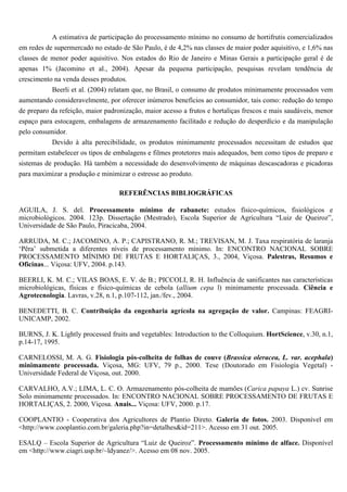 A estimativa de participação do processamento mínimo no consumo de hortifrutis comercializados
em redes de supermercado no estado de São Paulo, é de 4,2% nas classes de maior poder aquisitivo, e 1,6% nas
classes de menor poder aquisitivo. Nos estados do Rio de Janeiro e Minas Gerais a participação geral é de
apenas 1% (Jacomino et al., 2004). Apesar da pequena participação, pesquisas revelam tendência de
crescimento na venda desses produtos.
           Beerli et al. (2004) relatam que, no Brasil, o consumo de produtos minimamente processados vem
aumentando consideravelmente, por oferecer inúmeros benefícios ao consumidor, tais como: redução do tempo
de preparo da refeição, maior padronização, maior acesso a frutos e hortaliças frescos e mais saudáveis, menor
espaço para estocagem, embalagens de armazenamento facilitado e redução do desperdício e da manipulação
pelo consumidor.
           Devido à alta perecibilidade, os produtos minimamente processados necessitam de estudos que
permitam estabelecer os tipos de embalagens e filmes protetores mais adequados, bem como tipos de preparo e
sistemas de produção. Há também a necessidade do desenvolvimento de máquinas descascadoras e picadoras
para maximizar a produção e minimizar o estresse ao produto.

                                   REFERÊNCIAS BIBLIOGRÁFICAS

AGUILA, J. S. del. Processamento mínimo de rabanete: estudos físico-químicos, fisiológicos e
microbiológicos. 2004. 123p. Dissertação (Mestrado), Escola Superior de Agricultura “Luiz de Queiroz”,
Universidade de São Paulo, Piracicaba, 2004.

ARRUDA, M. C.; JACOMINO, A. P.; CAPISTRANO, R. M.; TREVISAN, M. J. Taxa respiratória de laranja
‘Pêra’ submetida a diferentes níveis de processamento mínimo. In: ENCONTRO NACIONAL SOBRE
PROCESSAMENTO MÍNIMO DE FRUTAS E HORTALIÇAS, 3., 2004, Viçosa. Palestras, Resumos e
Oficinas... Viçosa: UFV, 2004. p.143.

BEERLI, K. M. C.; VILAS BOAS, E. V. de B.; PICCOLI, R. H. Influência de sanificantes nas características
microbiológicas, físicas e físico-químicas de cebola (allium cepa l) minimamente processada. Ciência e
Agrotecnologia. Lavras, v.28, n.1, p.107-112, jan./fev., 2004.

BENEDETTI, B. C. Contribuição da engenharia agrícola na agregação de valor. Campinas: FEAGRI-
UNICAMP, 2002.

BURNS, J. K. Lightly processed fruits and vegetables: Introduction to the Colloquium. HortScience, v.30, n.1,
p.14-17, 1995.

CARNELOSSI, M. A. G. Fisiologia pós-colheita de folhas de couve (Brassica oleracea, L. var. acephala)
minimamente processada. Viçosa, MG: UFV, 79 p., 2000. Tese (Doutorado em Fisiologia Vegetal) -
Universidade Federal de Viçosa, out. 2000.

CARVALHO, A.V.; LIMA, L. C. O. Armazenamento pós-colheita de mamões (Carica papaya L.) cv. Sunrise
Solo minimamente processados. In: ENCONTRO NACIONAL SOBRE PROCESSAMENTO DE FRUTAS E
HORTALIÇAS, 2. 2000, Viçosa. Anais... Viçosa: UFV, 2000. p.17.

COOPLANTIO - Cooperativa dos Agricultores de Plantio Direto. Galeria de fotos. 2003. Disponível em
<http://www.cooplantio.com.br/galeria.php?in=detalhes&id=211>. Acesso em 31 out. 2005.

ESALQ – Escola Superior de Agricultura “Luiz de Queiroz”. Processamento mínimo de alface. Disponível
em <http://www.ciagri.usp.br/~ldyanez/>. Acesso em 08 nov. 2005.
 